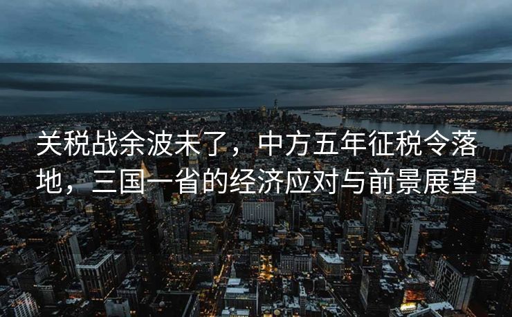 关税战余波未了，中方五年征税令落地，三国一省的经济应对与前景展望
