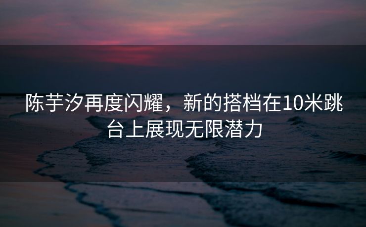 陈芋汐再度闪耀，新的搭档在10米跳台上展现无限潜力