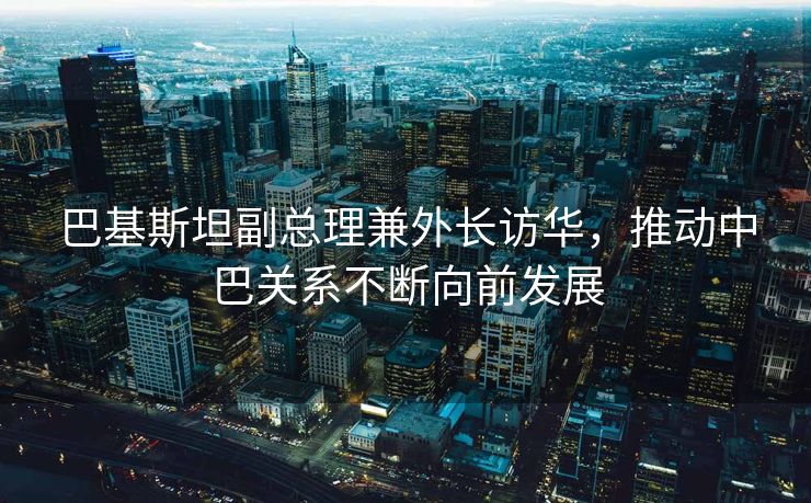 巴基斯坦副总理兼外长访华，推动中巴关系不断向前发展