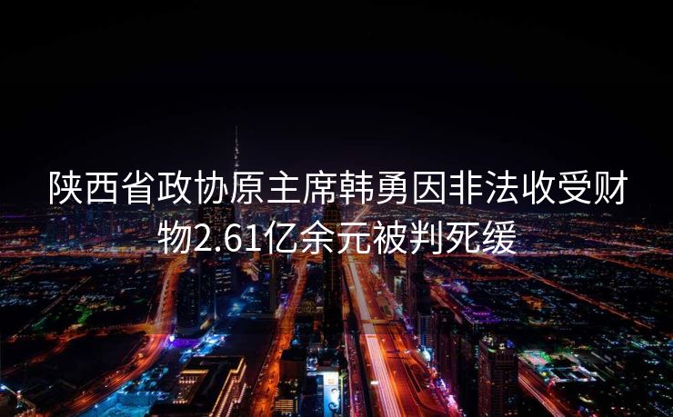 陕西省政协原主席韩勇因非法收受财物2.61亿余元被判死缓