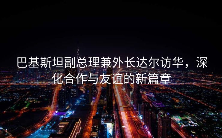 巴基斯坦副总理兼外长达尔访华，深化合作与友谊的新篇章