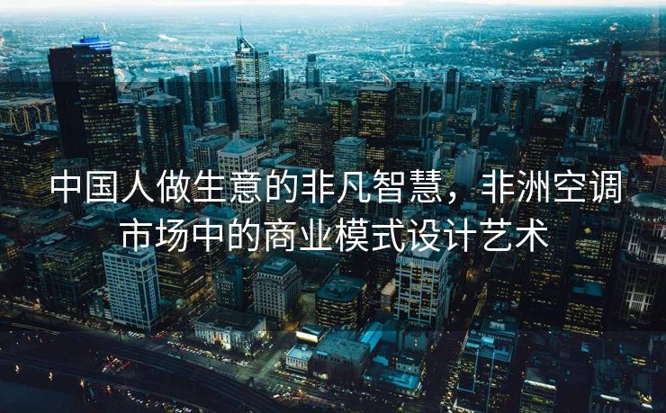 中国人做生意的非凡智慧，非洲空调市场中的商业模式设计艺术