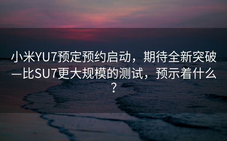 小米YU7预定预约启动，期待全新突破—比SU7更大规模的测试，预示着什么？