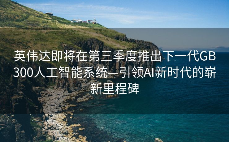 英伟达即将在第三季度推出下一代GB300人工智能系统—引领AI新时代的崭新里程碑