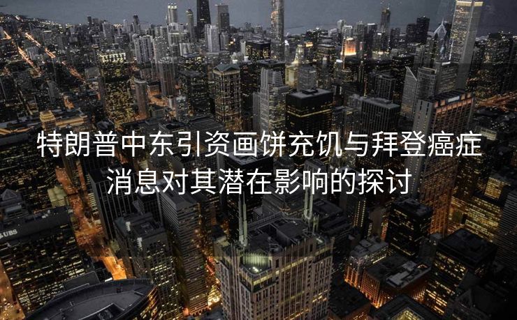 特朗普中东引资画饼充饥与拜登癌症消息对其潜在影响的探讨