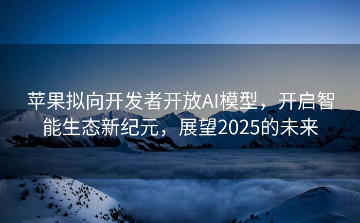 苹果拟向开发者开放AI模型，开启智能生态新纪元，展望2025的未来