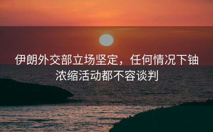 伊朗外交部立场坚定，任何情况下铀浓缩活动都不容谈判