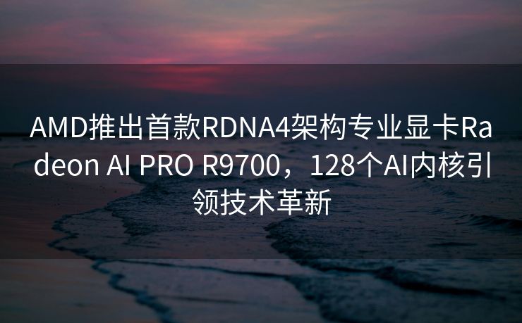 AMD推出首款RDNA4架构专业显卡Radeon AI PRO R9700，128个AI内核引领技术革新