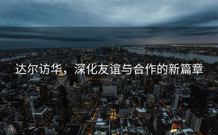 达尔访华，深化友谊与合作的新篇章