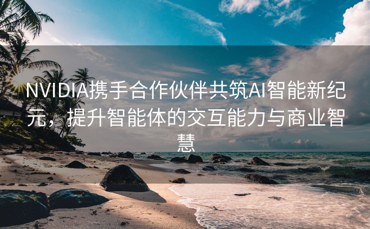 NVIDIA携手合作伙伴共筑AI智能新纪元，提升智能体的交互能力与商业智慧