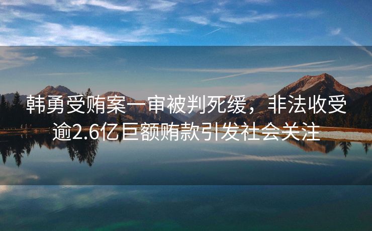 韩勇受贿案一审被判死缓，非法收受逾2.6亿巨额贿款引发社会关注