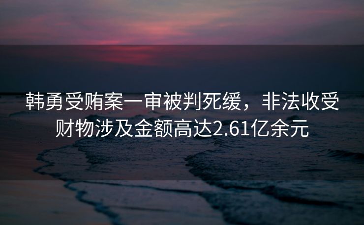 韩勇受贿案一审被判死缓，非法收受财物涉及金额高达2.61亿余元
