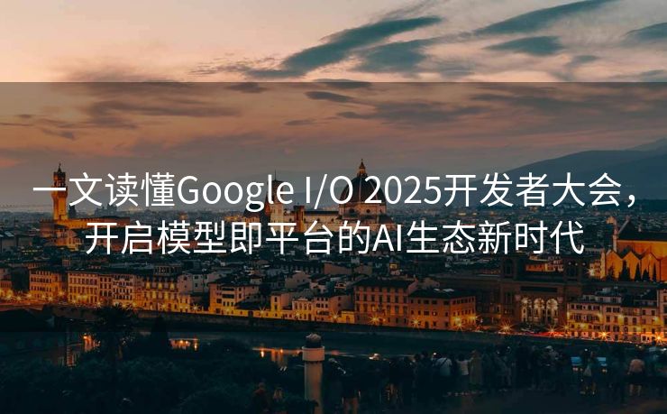 一文读懂Google I/O 2025开发者大会，开启模型即平台的AI生态新时代