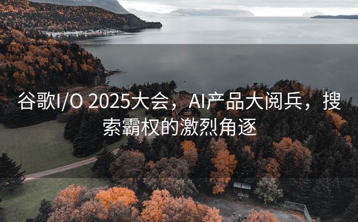 谷歌I/O 2025大会，AI产品大阅兵，搜索霸权的激烈角逐