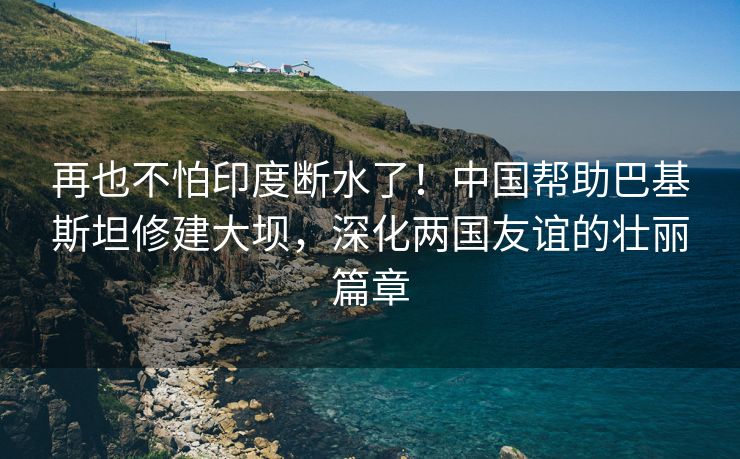 再也不怕印度断水了！中国帮助巴基斯坦修建大坝，深化两国友谊的壮丽篇章