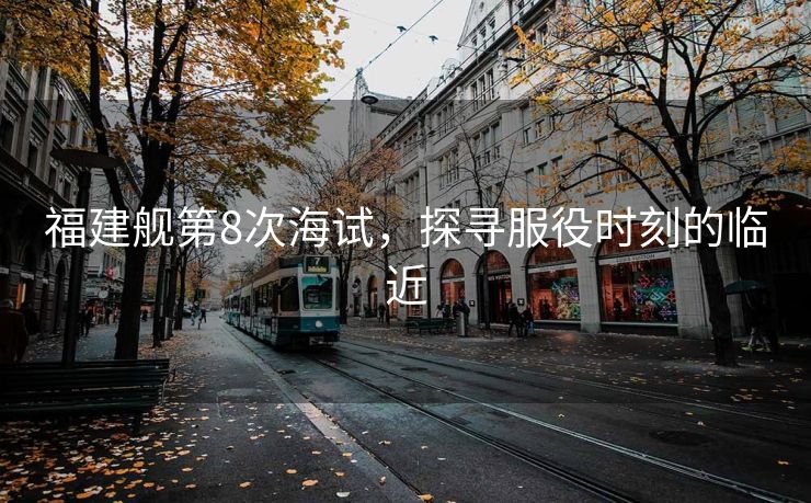 福建舰第8次海试，探寻服役时刻的临近