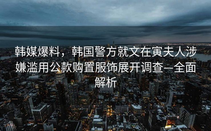 韩媒爆料，韩国警方就文在寅夫人涉嫌滥用公款购置服饰展开调查—全面解析