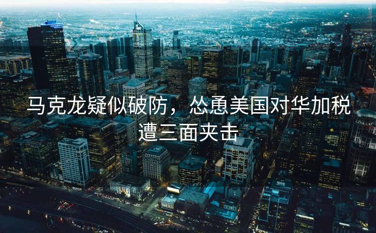 马克龙疑似破防，怂恿美国对华加税遭三面夹击