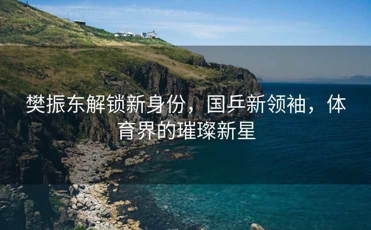 樊振东解锁新身份，国乒新领袖，体育界的璀璨新星