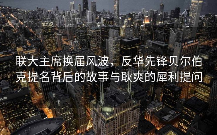 联大主席换届风波，反华先锋贝尔伯克提名背后的故事与耿爽的犀利提问