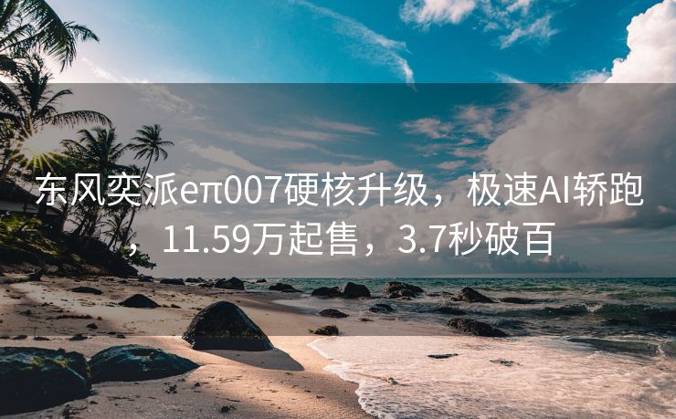 东风奕派eπ007硬核升级，极速AI轿跑，11.59万起售，3.7秒破百