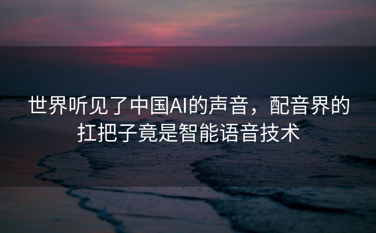世界听见了中国AI的声音，配音界的扛把子竟是智能语音技术