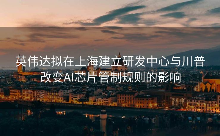 英伟达拟在上海建立研发中心与川普改变AI芯片管制规则的影响
