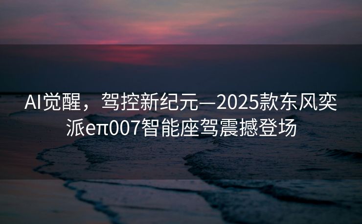 AI觉醒，驾控新纪元—2025款东风奕派eπ007智能座驾震撼登场