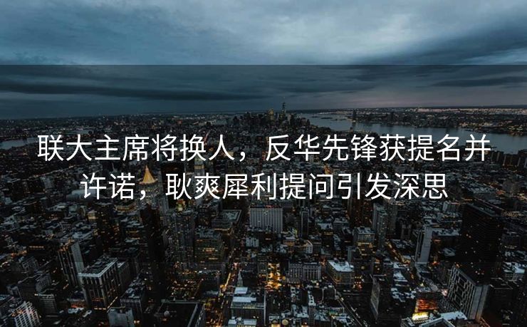 联大主席将换人，反华先锋获提名并许诺，耿爽犀利提问引发深思