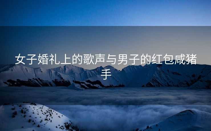 女子婚礼上的歌声与男子的红包咸猪手