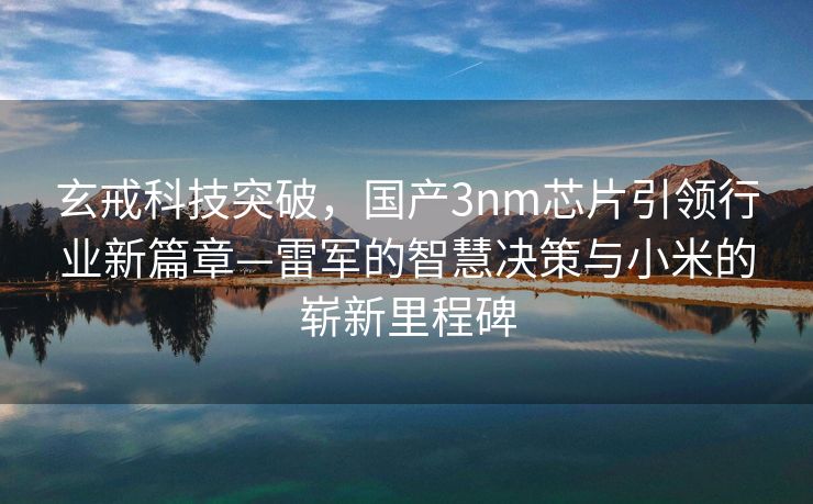 玄戒科技突破，国产3nm芯片引领行业新篇章—雷军的智慧决策与小米的崭新里程碑
