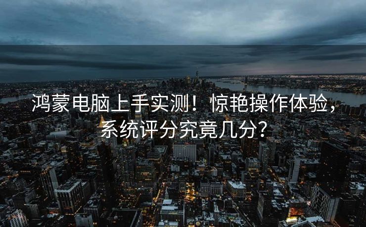鸿蒙电脑上手实测！惊艳操作体验，系统评分究竟几分？