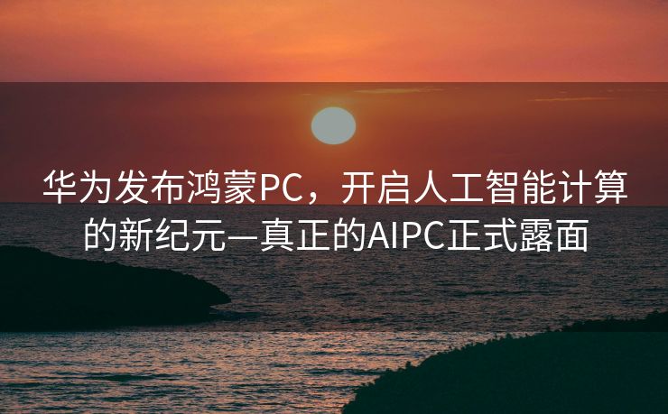 华为发布鸿蒙PC，开启人工智能计算的新纪元—真正的AIPC正式露面
