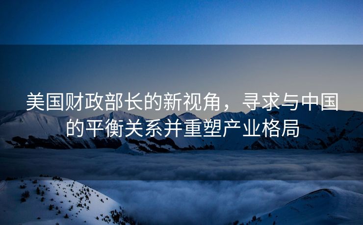 美国财政部长的新视角，寻求与中国的平衡关系并重塑产业格局