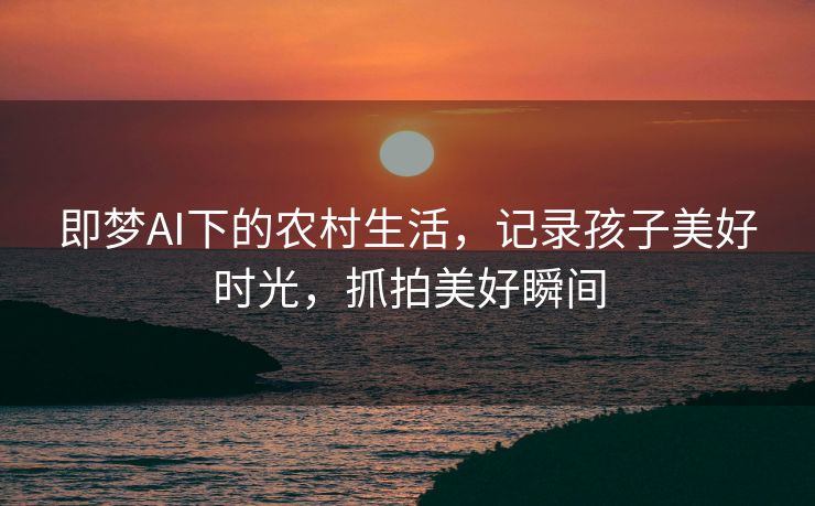 即梦AI下的农村生活，记录孩子美好时光，抓拍美好瞬间