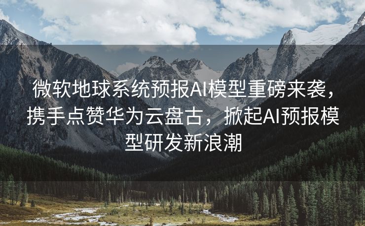 微软地球系统预报AI模型重磅来袭，携手点赞华为云盘古，掀起AI预报模型研发新浪潮