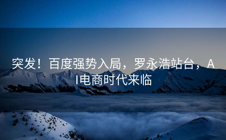 突发！百度强势入局，罗永浩站台，AI电商时代来临