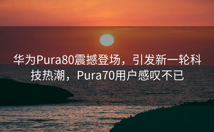 华为Pura80震撼登场，引发新一轮科技热潮，Pura70用户感叹不已