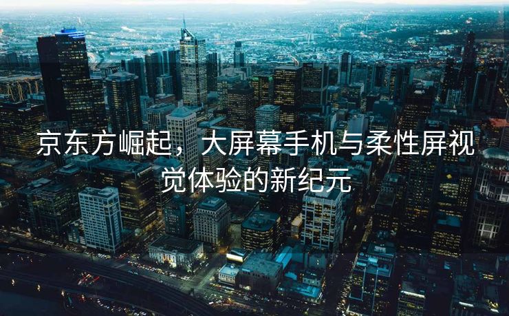 京东方崛起，大屏幕手机与柔性屏视觉体验的新纪元