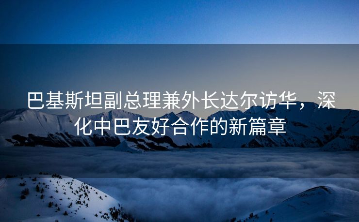 巴基斯坦副总理兼外长达尔访华，深化中巴友好合作的新篇章