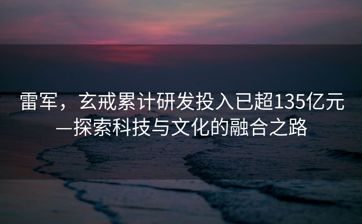 雷军，玄戒累计研发投入已超135亿元—探索科技与文化的融合之路