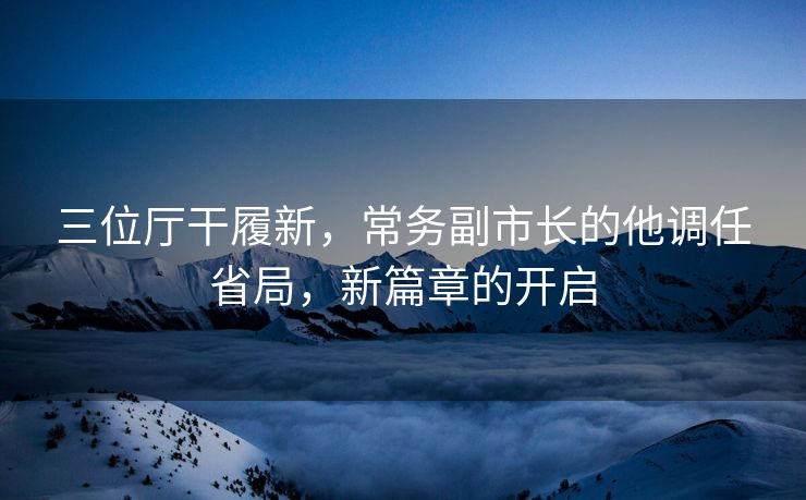 三位厅干履新，常务副市长的他调任省局，新篇章的开启
