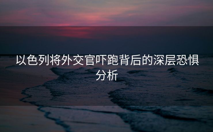 以色列将外交官吓跑背后的深层恐惧分析