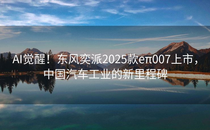 AI觉醒！东风奕派2025款eπ007上市，中国汽车工业的新里程碑