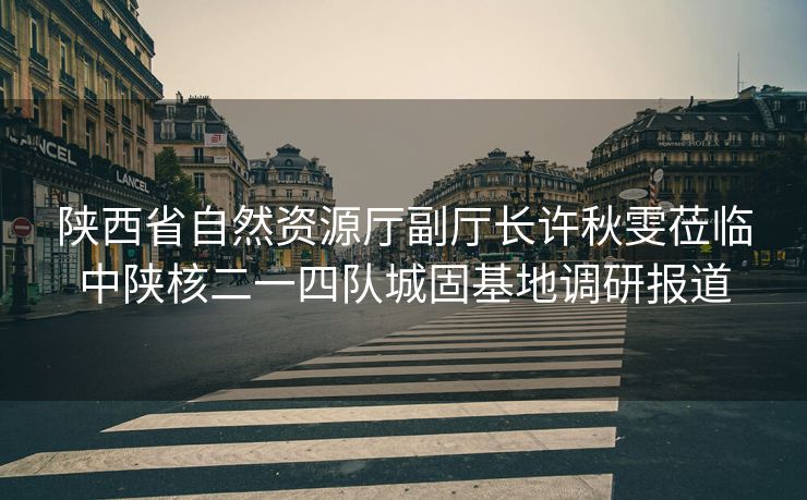 陕西省自然资源厅副厅长许秋雯莅临中陕核二一四队城固基地调研报道