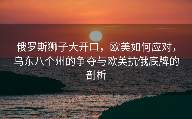 俄罗斯狮子大开口，欧美如何应对，乌东八个州的争夺与欧美抗俄底牌的剖析