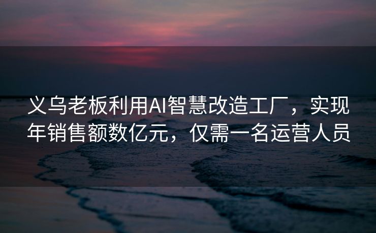 义乌老板利用AI智慧改造工厂，实现年销售额数亿元，仅需一名运营人员