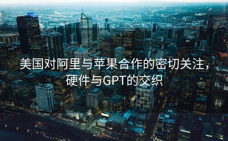 美国对阿里与苹果合作的密切关注，硬件与GPT的交织