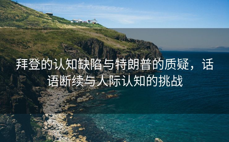 拜登的认知缺陷与特朗普的质疑，话语断续与人际认知的挑战
