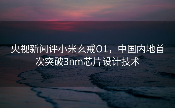 央视新闻评小米玄戒O1，中国内地首次突破3nm芯片设计技术
